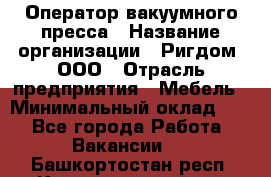 Оператор вакуумного пресса › Название организации ­ Ригдом, ООО › Отрасль предприятия ­ Мебель › Минимальный оклад ­ 1 - Все города Работа » Вакансии   . Башкортостан респ.,Караидельский р-н